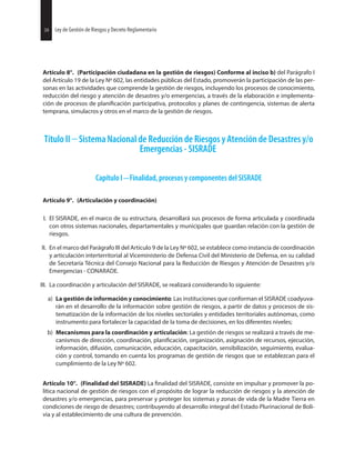 34 Ley de Gestión de Riesgos y Decreto Reglamentario34 Ley de Gestión de Riesgos y Decreto Reglamentario
Artículo 8°. (Participación ciudadana en la gestión de riesgos) Conforme al inciso b) del Parágrafo I
del Artículo 19 de la Ley Nº 602, las entidades públicas del Estado, promoverán la participación de las per-
sonas en las actividades que comprende la gestión de riesgos, incluyendo los procesos de conocimiento,
reducción del riesgo y atención de desastres y/o emergencias, a través de la elaboración e implementa-
ción de procesos de participativa, protocolos y planes de contingencia, sistemas de alerta
temprana, simulacros y otros en el marco de la gestión de riesgos.
Título II Sistema Nacional de Reducción de Riesgos y Atención de Desastres y/o
Emergencias - SISRADE
Capítulo I Finalidad, procesos y componentes del SISRADE
Artículo 9°. (Articulación y coordinación)
I. El SISRADE, en el marco de su estructura, desarrollará sus procesos de forma articulada y coordinada
con otros sistemas nacionales, departamentales y municipales que guardan relación con la gestión de
riesgos.
II. En el marco del Parágrafo III del Artículo 9 de la Ley Nº 602, se establece como instancia de coordinación
y articulación interterritorial al Viceministerio de Defensa Civil del Ministerio de Defensa, en su calidad
de Secretaría Técnica del Consejo Nacional para la Reducción de Riesgos y Atención de Desastres y/o
Emergencias - CONARADE.
III. La coordinación y articulación del SISRADE, se realizará considerando lo siguiente:
a) La gestión de información y conocimiento: Las instituciones que conforman el SISRADE coadyuva-
rán en el desarrollo de la información sobre gestión de riesgos, a partir de datos y procesos de sis-
tematización de la información de los niveles sectoriales y entidades territoriales autónomas, como
instrumento para fortalecer la capacidad de la toma de decisiones, en los diferentes niveles;
b) Mecanismos para la coordinación y articulación: La gestión de riesgos se realizará a través de me-
canismos de dirección, coordinación, organización, asignación de recursos, ejecución,
información, difusión, comunicación, educación, capacitación, sensibilización, seguimiento, evalua-
ción y control, tomando en cuenta los programas de gestión de riesgos que se establezcan para el
cumplimiento de la Ley Nº 602.
Artículo 10°. (Finalidad del SISRADE) La del SISRADE, consiste en impulsar y promover la po-
lítica nacional de gestión de riesgos con el propósito de lograr la reducción de riesgos y la atención de
desastres y/o emergencias, para preservar y proteger los sistemas y zonas de vida de la Madre Tierra en
condiciones de riesgo de desastres; contribuyendo al desarrollo integral del Estado Plurinacional de Boli-
via y al establecimiento de una cultura de prevención.
 