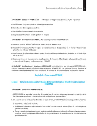 35Construyendo juntos la Gestión del Riesgo de Desastres en Bolivia 35Construyendo juntos la Gestión del Riesgo de Desastres en Bolivia
Artículo 11°. (Procesos del SISRADE) Se establecen como procesos del SISRADE, los siguientes:
a) La y conocimiento del riesgo de desastres;
b) La reducción del riesgo de desastres;
c) La atención de desastres y/o emergencias;
d) La protección para la gestión de riesgos.
Artículo 12°. (Componentes del SISRADE) Los componentes del SISRADE son:
a) La estructura del SISRADE, en el Artículo 8 de la Ley Nº 602;
b) Los instrumentos de para la gestión del riesgo de desastres, en el marco del sistema de
integral del Estado;
c) Los Sistemas de Información y Alerta para la Gestión del Riesgo de Desastres, en el Título V de
la Ley Nº 602;
d) Los mecanismos de para la gestión de riesgos y el Fondo para la Reducción de Riesgos
y Atención de Desastres y/o Emergencias - FORADE.
Artículo 13°. (Atribuciones y funciones del SISRADE) Las instituciones que integran el SISRADE imple-
mentan los procesos y procedimientos establecidos en la Ley Nº 602 y el presente Decreto Supremo, a
través de sus atribuciones y funciones en materia de gestión de riesgos, conforme a normativa vigente.
Capítulo II -- Estructura del SISRADE
SecciónI ConsejoNacional paralareduccióndeRiesgos AtencióndeDesastresy/oEmergencias-
CONARADE
Artículo 14°. (Funciones del CONARADE)
I. El CONARADE, se reunirá al menos dos (2) veces al año de manera ordinaria y tantas veces sea necesario
de manera extraordinaria a requerimiento de cualquiera de sus miembros.
II. Deacuerdoconlasatribuciones enlaLeyNº602,elCONARADEtendrálassiguientesfunciones:
a) Coordinar y articular el SISRADE;
b) Proponer al Presidente o la Presidenta del Estado Plurinacional de Bolivia, políticas y estrategias de
gestión de riesgos;
c) Tomar conocimiento sobre criterios, parámetros, indicadores, metodologías y frecuencia para evaluar,
monitorear y reportar los niveles de riesgo de desastre de acuerdo a sus factores de amenaza
y vulnerabilidad;
 