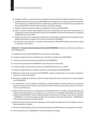36 Ley de Gestión de Riesgos y Decreto Reglamentario
d) Establecer políticas y mecanismos que garanticen la de medidas de gestión de riesgos;
e) Aprobar la distribución de recursos del FORADE para la reducción de riesgos y atención de desastres
y/o emergencias, considerando criterios de equilibrio entre componentes de la gestión de
riesgos y prioridad en función de los escenarios de riesgo y desastre;
f) Aprobar mediante resolución expresa la organización interna del CONARADE;
g) Emitir un criterio técnico especializado previo para la declaratoria de situaciones de desastres y/o
emergenciasanivelnacionalyparaelretornoalanormalidad,conbaseenlosparámetrosycategorías
establecidas en la Ley Nº 602;
h) Evaluar los informes de seguimiento, evaluación y control sobre la obtención de los resultados de las
políticas de gestión de riesgos de la Secretaría Técnica del CONARADE;
i) En atención a los convenios y acuerdos internacionales el CONARADE podrá recomendar la ayuda
humanitaria a otros países.
Artículo15°. (FuncionesdelaSecretaríaTécnicadelCONARADE) Las funciones de la Secretaría Técnica
del CONARADE son:
a) Coordinar las acciones del CONARADE con los actores involucrados;
b) Coordinar la ejecución de las resoluciones y/o decisiones emitidas por el CONARADE;
c) Convocar reuniones ordinarias y extraordinarias del CONARADE;
d) Comunicar las decisiones del CONARADE a las instituciones involucradas;
e) Coordinar, dirigir y supervisar las acciones de la plataforma técnica y sus comités;
f) Proponer la agenda para las reuniones ordinarias y extraordinarias del CONARADE;
g) Elaborar las actas de las reuniones del CONARADE y efectuar seguimiento a las acciones acordadas a
través de un sistema de registro;
h) Mantener actualizado el archivo y la base de datos relacionada con la situación de los temas tratados
por el CONARADE;
i) En coordinación con las instancias competentes, propiciar relaciones institucionales con sistemas de
gestión de riesgos de otros países, para compartir conocimientos y experiencias, y favorecer mecanis-
mos de ayuda recíproca;
j) Elaborar informes técnicos, en coordinación con las entidades correspondientes, para
la declaratoria de desastres y/o emergencias y de retorno a la normalidad, presentadas por instancias
públicas del CONARADE, Comités Departamentales de Reducción de Riesgo y Atención de Desastres
- CODERADE y Comités Municipales de Reducción de Riesgo y Atención de Desastres - COMURADE, y
emitir el pronunciamiento correspondiente;
k) Elaborar informes de seguimiento, evaluación y control sobre la obtención de los resultados de las po-
líticas de gestión de riesgos;
l) Promover la participación activa de las Fuerzas Armadas y la Policía Boliviana en la gestión de riesgos;
m) Otras requeridas por el CONARADE en materia de gestión de riesgos.
36 Ley de Gestión de Riesgos y Decreto Reglamentario
 