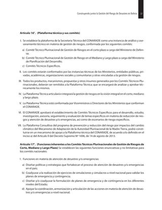 37Construyendo juntos la Gestión del Riesgo de Desastres en Bolivia
Artículo 16°. (Plataforma técnica y sus comités)
I. Se establece la plataforma de la Secretaría Técnica del CONARADE como una instancia de análisis y ase-
soramiento técnico en materia de gestión de riesgos, conformada por los siguientes comités:
a) Comité Técnico Plurinacional de Gestión de Riesgos en el corto plazo a cargo del Ministerio de Defen-
sa;
b) Comité Técnico Plurinacional de Gestión de Riesgo en el Mediano y Largo plazo a cargo del Ministerio
de del Desarrollo;
c) Comités Técnicos
II. Los comités estarán conformados por las instancias técnicas de los Ministerios, entidades públicas, pri-
vadas, académicas, organizaciones sociales y comunitarias y otras vinculadas a la gestión de riesgos.
III. Todos los productos, mecanismos, propuestas y otros insumos generados por los Comités Técnicos Plu-
rinacionales, deberán ser remitidos a la Plataforma Técnica; que se encargará de analizar y aprobar téc-
nicamente los mismos.
IV. LaPlataformaTécnicaarticularáeintegrarálagestiónderiesgos enlavisiónintegralenelcorto,mediano
y largo plazo.
V. La Plataforma Técnica está conformada por Viceministros o Directores de los Ministerios que conforman
el CONARADE.
VI. El CONARADE aprobará el establecimiento de Comités Técnicos para el desarrollo, estudio,
investigación, asesoría, seguimiento y evaluación de temas en materia de reducción de ries-
gos y atención de desastres y/o emergencias, así como de escenarios de riesgo
VII. La Plataforma Consultiva del programa de prevención y reducción del riesgo por impactos del cambio
climático del Mecanismo de Adaptación de la Autoridad Plurinacional de la Madre Tierra, podrá consti-
tuirse en un mecanismo de apoyo a la Plataforma técnica del CONARADE, de acuerdo a lo en el
inciso a) del Artículo 9 del Decreto Supremo Nº 1696, de 14 de agosto de 2013.
Artículo 17°. (Funciones inherentes a los Comités Técnicos Plurinacionales de Gestión de Riesgos de
Corto, Mediano y Largo Plazo) Se establecen las siguientes funciones enunciativas y no limitativas para
los comités nacionales:
1. Funciones en materia de atención de desastres y/o emergencias:
a) Diseñar políticas y estrategias que fortalezcan el proceso de atención de desastres y/o emergencias
en el país;
b) Coadyuvar a la realización de ejercicios de simulaciones y simulacros a nivel nacional para validar los
planes de emergencia y contingencia;
c) Diseñar y/o coadyuvar la formulación de planes de emergencia y de contingencia en los diferentes
niveles del Estado;
d) Apoyar la coordinación, armonización y articulación de las acciones en materia de atención de desas-
tres y/o emergencias a nivel nacional;
37Construyendo juntos la Gestión del Riesgo de Desastres en Bolivia
 
