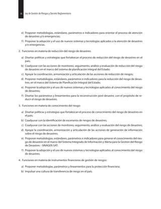 38 Ley de Gestión de Riesgos y Decreto Reglamentario
e) Proponer metodologías, estándares, parámetros e indicadores para orientar el proceso de atención
de desastres y/o emergencias;
f) Proponer la adopción y el uso de nuevos sistemas y tecnologías aplicados a la atención de desastres
y/o emergencias.
2. Funciones en materia de reducción del riesgo de desastres:
a) Diseñar políticas y estrategias que fortalezcan el proceso de reducción del riesgo de desastres en el
país;
b) Coadyuvar con las acciones de monitoreo, seguimiento, análisis y evaluación de reducción del riesgo
de desastres en el marco del sistema de integral del Estado;
c) Apoyar la coordinación, armonización y articulación de las acciones de reducción de riesgos;
d) Proponer metodologías, estándares, parámetros e indicadores para la reducción del riesgo de desas-
tres, en el marco del Sistema de Integral del Estado;
e) Proponer la adopción y el uso de nuevos sistemas y tecnologías aplicados al conocimiento del riesgo
de desastres;
f) Diseñar los parámetros y lineamientos para la reconstrucción post-desastre, con el propósito de re-
ducir el riesgo de desastres.
3. Funciones en materia de conocimiento del riesgo:
a) Diseñar políticas y estrategias que fortalezcan el proceso de conocimiento del riesgo de desastres en
el país;
b) Coadyuvar con la de escenarios de riesgos de desastres;
c) Coadyuvar con las acciones de monitoreo, seguimiento, análisis y evaluación del riesgo de desastres;
d) Apoyar la coordinación, armonización y articulación de las acciones de generación de información
sobre el riesgo de desastres;
e) Proponer metodologías, estándares, parámetros e indicadores para generar el conocimiento del ries-
go de desastres en el marco del Sistema Integrado de Información y Alerta para la Gestión del Riesgo
de Desastres - SINAGER-SAT;
f) Proponer la adopción y el uso de nuevos sistemas y tecnologías aplicados al conocimiento del riesgo
de desastres.
4. Funciones en materia de instrumentos de gestión de riesgos:
a) Proponer metodologías, parámetros y lineamientos para la protección
b) Impulsar una cultura de transferencia de riesgo en el país.
38 Ley de Gestión de Riesgos y Decreto Reglamentario
 