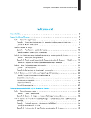 Índice General
Presentación . . . . . . . . . . . . . . . . . . . . . . . . . . . . . . . . . . . . . . . . . . . . . . . . . . . . . . . . . . . . . . . . . . . . . . . . . . . . . . . . . 5
Ley de Gestión de Riesgos . . . . . . . . . . . . . . . . . . . . . . . . . . . . . . . . . . . . . . . . . . . . . . . . . . . . . . . . . . . . . . . . . . . . 7
Título I – Disposiciones generales . . . . . . . . . . . . . . . . . . . . . . . . . . . . . . . . . . . . . . . . . . . . . . . . . . . . . . . . . . . 7
Capítulo I – Objeto, ámbito de aplicación, principios fundamentales y . . . . . . . . 7
Capítulo II – Marco institucional . . . . . . . . . . . . . . . . . . . . . . . . . . . . . . . . . . . . . . . . . . . . . . . . . . . . . . . . 9
Título II – Gestión de riesgos . . . . . . . . . . . . . . . . . . . . . . . . . . . . . . . . . . . . . . . . . . . . . . . . . . . . . . . . . . . . . . . 15
Capítulo I – y gestión de riesgos . . . . . . . . . . . . . . . . . . . . . . . . . . . . . . . . . . . . . . . . . . . 15
Capítulo II – Alcances de la gestión de riesgos . . . . . . . . . . . . . . . . . . . . . . . . . . . . . . . . . . . . . . . . . . . 16
Título III – Previsiones presupuestarias y para la gestión de riesgos . . . . . . . . . . . . . 17
Capítulo I – Previsiones presupuestarias . . . . . . . . . . . . . . . . . . . . . . . . . . . . . . . . . . . . . . . . . . . . . . . . 17
Capítulo II – Fondo para la Reducción de Riesgos y Atención de Desastres – FORADE . . . . . . . 18
Capítulo III – Régimen de excepción ante emergencias y/o desastres. . . . . . . . . . . . . . . . . . . . . . 19
Título IV – Situación de desastre y/o emergencia . . . . . . . . . . . . . . . . . . . . . . . . . . . . . . . . . . . . . . . . . . . . . 20
Capítulo I – Estados de alerta . . . . . . . . . . . . . . . . . . . . . . . . . . . . . . . . . . . . . . . . . . . . . . . . . . . . . . . . . . 20
Capítulo II – Declaratoria de desastres y/o emergencias . . . . . . . . . . . . . . . . . . . . . . . . . . . . . . . . . . 22
Título V – Sistemas de información y alerta para la gestión de riesgos. . . . . . . . . . . . . . . . . . . . . . . . . . 25
Capítulo Único – Sistemas de información y alerta . . . . . . . . . . . . . . . . . . . . . . . . . . . . . . . . . . . . . . . 25
Disposiciones adicionales . . . . . . . . . . . . . . . . . . . . . . . . . . . . . . . . . . . . . . . . . . . . . . . . . . . . . . . . . . . . . 26
Disposiciones transitorias . . . . . . . . . . . . . . . . . . . . . . . . . . . . . . . . . . . . . . . . . . . . . . . . . . . . . . . . . . . . . 26
Disposiciones . . . . . . . . . . . . . . . . . . . . . . . . . . . . . . . . . . . . . . . . . . . . . . . . . . . . . . . . . . . . . . . . . . 26
Disposición abrogatoria . . . . . . . . . . . . . . . . . . . . . . . . . . . . . . . . . . . . . . . . . . . . . . . . . . . . . . . . . . . . . . . 27
Decreto reglamentario de la Ley de Gestión de Riesgos . . . . . . . . . . . . . . . . . . . . . . . . . . . . . . . . . . . . . . . . 29
Título I – Disposiciones generales . . . . . . . . . . . . . . . . . . . . . . . . . . . . . . . . . . . . . . . . . . . . . . . . . . . . . . . . . . . 29
Capítulo I – Objeto y . . . . . . . . . . . . . . . . . . . . . . . . . . . . . . . . . . . . . . . . . . . . . . . . . . . . . . 29
Capítulo II – Gestión de riesgos en el desarrollo integral para vivir bien . . . . . . . . . . . . . . . . . . . . 32
Título II – Sistema Nacional de Reducción de Riesgos y Atención de Desastres y/o Emergencias
- SISRADE . . . . . . . . . . . . . . . . . . . . . . . . . . . . . . . . . . . . . . . . . . . . . . . . . . . . . . . . . . . . . . . . . . . . . . . . . . . . . 34
Capítulo I – Finalidad, procesos y componentes del SISRADE . . . . . . . . . . . . . . . . . . . . . . . . . . . . . 34
Capítulo II – Estructura del SISRADE . . . . . . . . . . . . . . . . . . . . . . . . . . . . . . . . . . . . . . . . . . . . . . . . . . . . 35
Capítulo III – Instrumentos de para la gestión de riesgos. . . . . . . . . . . . . . . . . . . . . 43
27Construyendo juntos la Gestión del Riesgo de Desastres en Bolivia 3Construyendo juntos la Gestión del Riesgo de Desastres en Bolivia
 