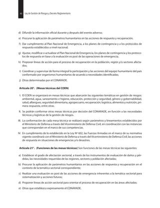 40 Ley de Gestión de Riesgos y Decreto Reglamentario
d) Difundir la información durante y después del evento adverso;
e) Procurar la aplicación de parámetros humanitarios en las acciones de respuesta y recuperación;
f) Dar cumplimiento al Plan Nacional de Emergencia, a los planes de contingencia y a los protocolos de
respuesta establecidos a nivel nacional;
g) Ajustar, o actualizar el Plan Nacional de Emergencia, los planes de contingencia y los protoco-
los de respuesta en base a la evaluación ex post de las operaciones de emergencia;
h) Proponer líneas de acción para el proceso de recuperación en la población, región y/o sectores afecta-
dos;
i) Coordinar y supervisar de forma integral la participación y las acciones del equipo humanitario del país
conformado por organismos humanitarios de acuerdo a necesidades
j) Otras determinadas por el CONARADE.
Artículo 20°. (Mesas técnicas del COEN)
I. El COEN se organizará en mesas técnicas que abarcarán las siguientes temáticas en gestión de riesgos:
ambiental, agua, saneamiento e higiene, educación, protección y seguridad, género y gobernabilidad,
salud, albergues, seguridad alimentaria, agropecuario, recuperación, logística, alimentos y nutrición, pri-
mera respuesta, entre otras.
II. Se podrán conformar otras mesas técnicas por decisión del CONARADE, en función a las necesidades
técnicas y logísticas de la gestión de riesgos.
III. La conformación de cada mesa técnica se realizará según parámetros y lineamientos establecidos por
el Ministerio de Defensa a través del Viceministerio de Defensa Civil, en coordinación con las instancias
que correspondan en el marco de sus competencias.
IV. En cumplimiento de lo establecido en la Ley Nº 602, las Fuerzas Armadas en el marco de su normativa
vigente coordinará con el Ministerio de Defensa a través del Viceministerio de Defensa Civil, las acciones
de respuesta en situaciones de emergencias y/o desastres.
Artículo 21°. (Funciones de las mesas técnicas) Son funciones de las mesas técnicas las siguientes:
a) Establecer el grado de afectación sectorial, a través de los instrumentos de evaluación de daños y pér-
didas, las necesidades requeridas de las regiones, sectores y población afectadas;
b) Procurar la aplicación de parámetros humanitarios en las acciones de respuesta y recuperación en el
contexto de la temática sectorial correspondiente;
c) Realizar una evaluación ex post de las acciones de emergencia inherentes a la temática sectorial para
sistematización y acciones futuras;
d) Proponer líneas de acción sectorial para orientar el proceso de recuperación en las áreas afectadas;
e) Otras que establezca expresamente el CONARADE.
40 Ley de Gestión de Riesgos y Decreto Reglamentario
 