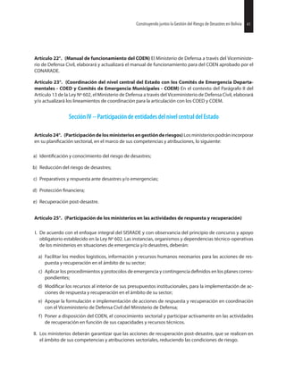 41Construyendo juntos la Gestión del Riesgo de Desastres en Bolivia 41Construyendo juntos la Gestión del Riesgo de Desastres en Bolivia
Artículo 22°. (Manual de funcionamiento del COEN) El Ministerio de Defensa a través del Viceministe-
rio de Defensa Civil, elaborará y actualizará el manual de funcionamiento para del COEN aprobado por el
CONARADE.
Artículo 23°. (Coordinación del nivel central del Estado con los Comités de Emergencia Departa-
mentales - COED y Comités de Emergencia Municipales - COEM) En el contexto del Parágrafo II del
Artículo 13 de la Ley Nº 602, el Ministerio de Defensa a través del Viceministerio de Defensa Civil, elaborará
y/o actualizará los lineamientos de coordinación para la articulación con los COED y COEM.
Sección IV -- Participación de entidades del nivel central del Estado
Artículo24°. (Participacióndelosministeriosengestiónderiesgos)Losministeriospodránincorporar
en su sectorial, en el marco de sus competencias y atribuciones, lo siguiente:
a) y conocimiento del riesgo de desastres;
b) Reducción del riesgo de desastres;
c) Preparativos y respuesta ante desastres y/o emergencias;
d) Protección
e) Recuperación post-desastre.
Artículo 25°. (Participación de los ministerios en las actividades de respuesta y recuperación)
I. De acuerdo con el enfoque integral del SISRADE y con observancia del principio de concurso y apoyo
obligatorio establecido en la Ley Nº 602. Las instancias, organismos y dependencias técnico-operativas
de los ministerios en situaciones de emergencia y/o desastres, deberán:
a) Facilitar los medios logísticos, información y recursos humanos necesarios para las acciones de res-
puesta y recuperación en el ámbito de su sector;
c) Aplicar los procedimientos y protocolos de emergencia y contingencia en los planes corres-
pondientes;
d) los recursos al interior de sus presupuestos institucionales, para la implementación de ac-
ciones de respuesta y recuperación en el ámbito de su sector;
e) Apoyar la formulación e implementación de acciones de respuesta y recuperación en coordinación
con el Viceministerio de Defensa Civil del Ministerio de Defensa;
f) Poner a disposición del COEN, el conocimiento sectorial y participar activamente en las actividades
de recuperación en función de sus capacidades y recursos técnicos.
II. Los ministerios deberán garantizar que las acciones de recuperación post-desastre, que se realicen en
el ámbito de sus competencias y atribuciones sectoriales, reduciendo las condiciones de riesgo.
 