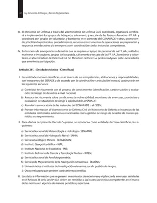 42 Ley de Gestión de Riesgos y Decreto Reglamentario
III. El Ministerio de Defensa a través del Viceministerio de Defensa Civil, coordinará, organizará,
rá e implementará los grupos de búsqueda, salvamento y rescate de las Fuerzas Armadas - FF. AA. y
coordinará con grupos de voluntarios y bomberos en el contexto del CONARADE y otros, promovien-
do y facilitando protocolos, procedimientos, recursos e instrumentos de operaciones en preparación y
respuesta ante desastres y/o emergencias en coordinación con las instancias competentes.
IV. En los casos de emergencias o desastres que se requiere el apoyo de personal de las FF. AA., soldados,
marineros e instructores, grupos de búsqueda, salvamento y rescate de las FF. AA., bomberos y volun-
tarios, el Viceministerio de Defensa Civil del Ministerio de Defensa, podrá coadyuvar en las necesidades
que amerite su participación.
Artículo 26°. (Entidades técnico - Cientificas)
I. Las entidades en el marco de sus competencias, atribuciones y responsabilidades,
son integrantes del SISRADE y de acuerdo con la coordinación y articulación integral, coadyuvarán en
las siguientes acciones:
a) Contribuir técnicamente con el proceso de conocimiento caracterización y evalua-
ción) del riesgo de desastres a nivel nacional;
b) Asesorar técnicamente sobre condiciones de vulnerabilidad, monitoreo de amenazas, pronóstico u
evaluación de situaciones de riesgo a solicitud del CONARADE;
c) Atender la convocatoria de las instancias del CONARADE o el COEN;
d) Proveer información al Viceministerio de Defensa Civil del Ministerio de Defensa e instancias de las
entidades territoriales autónomas relacionadas con la gestión de riesgo de desastre de manera pe-
riódica o a requerimiento.
II. Para efectos del presente Decreto Supremo, se reconocen como entidades las si-
guientes:
a) Servicio Nacional de Meteorología e Hidrología - SENAMHI;
b) Servicio Nacional de Hidrografía Naval - SNHN;
c) Servicio Geológico Minero - SERGEOMIN;
d) Instituto Militar - IGM;
e) Instituto Nacional de Estadística - INE;
f) Instituto Boliviano de Ciencia y Tecnología Nuclear - IBTEN;
g) Servicio Nacional de Aerofotogrametría;
h) Servicio de Mejoramiento de la Navegación Amazónica - SEMENA;
i) Universidades e institutos de investigación relevantes para la gestión de riesgos;
j) Otras entidades que generen conocimiento
III. Los datos e información que se generen en contextos de monitoreo y vigilancia de amenazas señaladas
en el Artículo 36 de la Ley Nº 602, deben ser remitidas a las instancias técnicas competentes en el marco
de las normas en vigencia de manera periódica y oportuna.
42 Ley de Gestión de Riesgos y Decreto Reglamentario
 