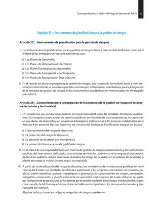 43Construyendo juntos la Gestión del Riesgo de Desastres en Bolivia
Capítulo III -- Instrumentos de para la gestión de riesgos
Artículo 27°. (Instrumentos de para la gestión de riesgos)
I. Los instrumentos de para la gestión de riesgos, tanto a nivel central del Estado como en el
ámbito de las entidades territoriales autónomas, son:
a) Los Planes de Desarrollo;
b) Los Planes de Ordenamiento Territorial;
c) Los Planes Estratégicos Institucionales;
d) Los Planes de Emergencia y Contingencia;
e) Los Planes de Recuperación Post-Desastre.
II. En el caso de los planes o programas de gestión de riesgos, que hayan sido formulados tanto a nivel sec-
torial como territorial; se establece que éstos constituyen instrumentos orientadores para la integración
de la temática de gestión de riesgos en los instrumentos de mencionados en el Parágrafo
precedente.
Artículo 28°. (Lineamientos para la integración de los procesos de la gestión de riesgos en los nive-
les sectoriales y territoriales)
I. Los ministerios y las instituciones públicas del nivel central del Estado, las entidades territoriales autóno-
mas, y las empresas prestadoras de servicios públicos, en el ámbito de sus competencias, incorporarán
en sus planes de desarrollo y en sus planes estratégicos institucionales, los procesos establecidos en el
Artículo 4 del presente Decreto Supremo, en el marco del Sistema de Integral del Estado:
a) El conocimiento del riesgo de desastres;
b) La reducción del riesgo de desastres;
c) La atención de desastres y/o emergencias;
d) La protección para la gestión de riesgos.
II. En el marco de sus responsabilidades en materia de gestión de riesgos, los ministerios y las instituciones
públicas del nivel central del Estado, las entidades territoriales autónomas y las empresas prestadoras
de servicios públicos, deben incorporar el análisis del riesgo de desastres en sus planes de desarrollo o
planes estratégicos institucionales, según corresponda.
III. A partir de la del riesgo de desastres, los ministerios y las instituciones públicas del nivel
central del Estado, las entidades territoriales autónomas y las empresas prestadoras de servicios pú-
blicos, deben acciones estratégicas y prioritarias de conocimiento de riesgos, prevención,
mitigación, preparación y de la recuperación post-desastre; las cuales deberán ser parte
del componente programático de los planes de desarrollo o planes estratégicos institucionales, según
corresponda; de tal forma que tales acciones se hallen contempladas en los presupuestos anuales y plu-
rianuales de inversión.
Algunas de las acciones estratégicas en gestión de riesgos pueden ser:
43Construyendo juntos la Gestión del Riesgo de Desastres en Bolivia
 