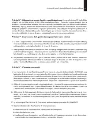45Construyendo juntos la Gestión del Riesgo de Desastres en Bolivia
Artículo 30°. (Adaptación al cambio climático y gestión de riesgos) En cumplimiento al Artículo 53 de
la Ley Nº 300, de 15 de octubre de 2012, Marco de la Madre Tierra y Desarrollo Integral para Vivir Bien, la
Autoridad Plurinacional de la Madre Tierra, entidad bajo dependencia y tuición del Ministerio de Medio
Ambiente y Agua, y responsable de desarrollar acciones de coordinación, desarrollo de procesos meto-
dológicos, gestión de conocimientos y aspectos operacionales vinculados a la mitigación y adaptación al
cambio climático; establecerá las pautas metodológicas que permitan incluir los efectos del cambio climá-
tico en los análisis del riesgo de desastres asociados a fenómenos hidrometeorológicos.
Artículo 31°. (Incorporación de la gestión de riesgos en la inversión pública)
I. En base a los parámetros y lineamientos elaborados por parte del Viceministerio de Inversión Pública y
Financiamiento Externo del Ministerio de del Desarrollo, todos los proyectos de inversión
pública deberán contemplar el análisis de riesgo de desastres.
II. El riesgo de desastres debe ser considerado tanto en las etapas de pre-inversión, como las de inversión y
post-inversión del proyecto a efectos de prevenir la generación de condiciones de riesgo asociadas con
la instalación y operación de proyectos de inversión pública en el territorio nacional.
III. Los proyectos de inversión pública que se formulen para la construcción de e infraestruc-
tura indispensable, deberán considerar el análisis del riesgo de desastres con el de asegurar su inte-
gridad y continuidad de servicios en situaciones de desastre y/o emergencia.
Artículo 32°. (Planes de emergencia)
I. Son instrumentos de que el marco de actuación de las entidades del SISRADE para
la atención de desastres y/o emergencias en los diferentes sectores y entidades territoriales autónomas.
Consiste en una propuesta normada de organización de las acciones, personas, servicios y recursos dis-
ponibles para orientar la atención de desastres y/o emergencias, con base en la evaluación de riesgos,
disponibilidad de recursos materiales y humanos, preparación a la comunidad y capacidad de respuesta.
II. El Plan de Emergencia determina la estructura jerárquica y funcional de las autoridades y organismos lla-
mados a intervenir en la atención y establece el sistema de coordinación de las instituciones, los recursos
y medios tanto públicos como privados necesarios para cumplir el objetivo propuesto.
III. El Ministerio de Defensa a través del Viceministerio de Defensa Civil, elaborará el Plan Nacional de Emer-
gencia con la participación de los sectores del nivel central del Estado, gobiernos autónomos departa-
mentales y municipales en un plazo no mayor a un (1) año a partir de la publicación del presente Decreto
Supremo.
IV. La propuesta de Plan Nacional de Emergencia será puesta a consideración del CONARADE.
V. El contenido básico del Plan Nacional de Emergencias será:
a) Determinación de los objetivos del Plan Nacional de Emergencia;
b) Marco legal e institucional;
c) Análisis del riesgo de desastres, de los principales escenarios de riesgo, dimensiona-
miento de los efectos sociales, económicos y ambientales del país;
45Construyendo juntos la Gestión del Riesgo de Desastres en Bolivia
 