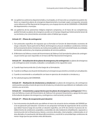 47Construyendo juntos la Gestión del Riesgo de Desastres en Bolivia
VII. Los gobiernos autónomos departamentales y municipales, en el marco de sus competencias podrán ela-
borar sus respectivos planes de emergencia departamental y municipal, según corresponda, tomando
como referencia al Plan Nacional de Emergencia y con el apoyo técnico de los CODERADE o COMURADE
del departamento o municipio.
VIII. Los gobiernos de las autonomías indígena originario campesinas, en el marco de sus competencias,
podrán formular sus planes de emergencia acorde con el manejo integral que históricamente tienen de
sus territorios y los conocimientos ancestrales sobre el hábitat que ocupan.
Artículo 33°. (Planes de contingencia)
I. Son protocolos de respuesta que se formulan en función de determinados escenarios de
riesgo o desastre. Hacen parte de los Planes de Emergencia y buscan restablecer condiciones mínimas
de funcionamiento de los ministerios, las instituciones públicas del nivel central del Estado, las entidades
territoriales autónomas y las empresas prestadoras de servicios públicos.
II. El Ministerio de Defensa a través del Viceministerio de Defensa Civil, formulará los planes de contingen-
cia por evento que sean requeridos en el marco del Plan Nacional de Emergencia.
Artículo34°. (Actualizacióndelosplanesdeemergenciaydecontingencia)Losplanesdeemergencia
y de contingencia serán revisados, evaluados o actualizados en los siguientes casos:
a) Cuando haya transcurrido dos (2) años luego de su formulación;
b) Cuandose unasituacióndedesastresy/oemergenciaqueameritesurevisióny/oactualización;
c) Cuando se recomiende su actualización con base en ejercicios de simulación o simulacros; y
d) Por solicitud expresa del CONARADE.
Artículo 35°. (Realización de simulaciones y simulacros) Los planes de emergencia y de contingencia
seránpuestosapruebaatravésdeejerciciosdesimulacrosysimulacionesquedeberánserrealizadoscomo
mínimo una vez al año.
Artículo 36°. (Lineamientos y apoyo técnico para los planes de emergencia y contingencia) El Minis-
terio de Defensa a través del Viceministerio de Defensa Civil, proveerá lineamientos y apoyo técnico para
la formulación de planes de emergencia y contingencia a nivel sectorial y territorial.
Artículo 37°. (Planes de recuperación post-desastre)
I. Son instrumentos de que el marco de actuación de las entidades del SISRADE pa-
ra la recuperación post-desastre. Consiste en una propuesta normada de organización de las acciones
que deben hacerse luego de ocurrido un desastre con el de orientar el proceso de res-
tablecimiento de condiciones aceptables y sostenibles de vida mediante la rehabilitación, reparación o
reconstrucción de la infraestructura, bienes y servicios destruidos, interrumpidos o deteriorados en el
área afectada y la reactivación del desarrollo económico y social de la comunidad bajo condiciones de
menor riesgo que las que existían antes del desastre.
47Construyendo juntos la Gestión del Riesgo de Desastres en Bolivia
 
