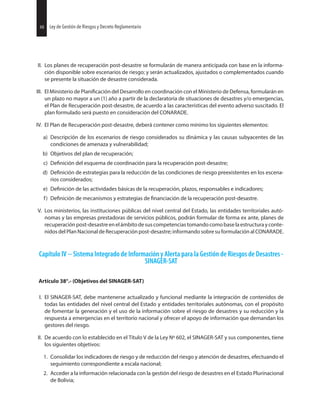48 Ley de Gestión de Riesgos y Decreto Reglamentario
II. Los planes de recuperación post-desastre se formularán de manera anticipada con base en la informa-
ción disponible sobre escenarios de riesgo; y serán actualizados, ajustados o complementados cuando
se presente la situación de desastre considerada.
III. El Ministerio de del Desarrollo en coordinación con el Ministerio de Defensa, formularán en
un plazo no mayor a un (1) año a partir de la declaratoria de situaciones de desastres y/o emergencias,
el Plan de Recuperación post-desastre, de acuerdo a las características del evento adverso suscitado. El
plan formulado será puesto en consideración del CONARADE.
IV. El Plan de Recuperación post-desastre, deberá contener como mínimo los siguientes elementos:
a) Descripción de los escenarios de riesgo considerados su dinámica y las causas subyacentes de las
condiciones de amenaza y vulnerabilidad;
b) Objetivos del plan de recuperación;
c) del esquema de coordinación para la recuperación post-desastre;
d) de estrategias para la reducción de las condiciones de riesgo preexistentes en los escena-
rios considerados;
e) de las actividades básicas de la recuperación, plazos, responsables e indicadores;
f) de mecanismos y estrategias de de la recuperación post-desastre.
V. Los ministerios, las instituciones públicas del nivel central del Estado, las entidades territoriales autó-
nomas y las empresas prestadoras de servicios públicos, podrán formular de forma ex ante, planes de
recuperaciónpost-desastreenelámbitodesuscompetenciastomandocomobaselaestructurayconte-
nidos del Plan Nacional de Recuperación post-desastre; informando sobre su formulación al CONARADE.
Capítulo IV -- Sistema Integrado de Información y Alerta para la Gestión de Riesgos de Desastres -
SINAGER-SAT
Artículo 38°.- (Objetivos del SINAGER-SAT)
I. El SINAGER-SAT, debe mantenerse actualizado y funcional mediante la integración de contenidos de
todas las entidades del nivel central del Estado y entidades territoriales autónomas, con el propósito
de fomentar la generación y el uso de la información sobre el riesgo de desastres y su reducción y la
respuesta a emergencias en el territorio nacional y ofrecer el apoyo de información que demandan los
gestores del riesgo.
II. De acuerdo con lo establecido en el Título V de la Ley Nº 602, el SINAGER-SAT y sus componentes, tiene
los siguientes objetivos:
1. Consolidar los indicadores de riesgo y de reducción del riesgo y atención de desastres, efectuando el
seguimiento correspondiente a escala nacional;
2. Acceder a la información relacionada con la gestión del riesgo de desastres en el Estado Plurinacional
de Bolivia;
48 Ley de Gestión de Riesgos y Decreto Reglamentario
 