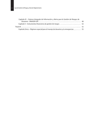 Capítulo IV – Sistema Integrado de Información y Alerta para la Gestión de Riesgos de
Desastres - SINAGER-SAT . . . . . . . . . . . . . . . . . . . . . . . . . . . . . . . . . . . . . . . . . . . . . . . . . . . . . . . . . . 48
Capítulo V – Instrumentos de gestión de riesgos . . . . . . . . . . . . . . . . . . . . . . . . . . . . . 52
Título III . . . . . . . . . . . . . . . . . . . . . . . . . . . . . . . . . . . . . . . . . . . . . . . . . . . . . . . . . . . . . . . . . . . . . . . . . . . . . . . . . . 55
Capítulo Único – Régimen especial para el manejo de desastres y/o emergencias . . . . . . . . . . 55
30 Ley de Gestión de Riesgos y Decreto Reglamentario4 Ley de Gestión de Riesgos y Decreto Reglamentario
 