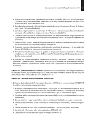 49Construyendo juntos la Gestión del Riesgo de Desastres en Bolivia
3. Adaptar, adoptar y promover, metodologías, estándares, protocolos, soluciones tecnológicas y pro-
cesos en el manejo de la información para la gestión del riesgo de desastres a nivel central del Estado
y de las entidades territoriales autónomas;
4. Contribuir a la construcción, distribución y apropiación del conocimiento sobre el riesgo de desastres
en el Estado Plurinacional de Bolivia;
5. Contribuir a la generación de los elementos de información e interacción para el seguimiento de las
amenazas, vulnerabilidades y riesgos en el Estado Plurinacional de Bolivia;
6. Contribuir a la divulgación de información relacionada con el conocimiento del riesgo, la prevención,
la preparación, la respuesta y la recuperación a nivel central del Estado y de las entidades territoriales
autónomas;
7. Proveer información para la evaluación y análisis de riesgos, incluyendo evaluaciones de daños y aná-
lisis de necesidades en casos de desastres y/o emergencias;
8. Responder a las necesidades de información sobre las estadísticas de afectación y de apoyos brinda-
dos por el SISRADE en las situaciones de desastres y/o emergencia;
9. Articular información relevante para la gestión de riesgos con el sistema nacional de información
estadística, el sistema de información del Sistema de Integral del Estado y otros sistemas
de información nacional.
III. El SINAGER-SAT, establecerá procesos, mecanismos, estándares y metadatos a través de los cuales im-
plementará y operativizará sus componentes, articulando y coordinando con el sistema nacional de in-
formación estadística, los sistemas de información sectorial y los sistemas de las entidades territoriales
autónomas.
Artículo39°. (Informacióntécnico Lainformacióntécnico queseageneradaatravés
deentidadespúblicas,especialmentelaqueensuproducciónodesarrollohayarecibidorecursosporparte
del FORADE, deberá ser accesible por parte del SINAGER-SAT.
Artículo 40°. (Alcances y características del SINAGER-SAT)
I. El Sistema Nacional de Alerta Temprana para Desastres - SNATD, como componente del SINAGER-SAT,
tendrá los siguientes alcances y características:
1. Articular a través de protocolos, metodologías y tecnologías, así como otros mecanismos de articu-
lación, los sistemas de alerta de las entidades territoriales autónomas y los sistemas de monitoreo y
vigilancia de las instituciones técnico existentes o que se creen en todo el país;
2. Consolidar la información suministrada por parte de entidades técnico sobre el monitoreo
de amenazas;
3. Generar boletines y reportes periódicos sobre el nivel de actividad de las amenazas consideradas;
4. Establecer procedimientos para el suministro de información para autoridades y población en gene-
ral;
5. Generar recomendaciones sobre procedimientos de alerta a los distintos niveles territoriales;
6. Suministrar la información sobre sistemas de alerta al SINAGER-SAT;
7. Otros alcances que sean expresamente por el CONARADE.
49Construyendo juntos la Gestión del Riesgo de Desastres en Bolivia
 