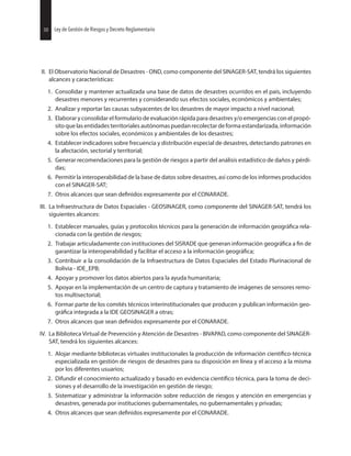 50 Ley de Gestión de Riesgos y Decreto Reglamentario
II. El Observatorio Nacional de Desastres - OND, como componente del SINAGER-SAT, tendrá los siguientes
alcances y características:
1. Consolidar y mantener actualizada una base de datos de desastres ocurridos en el país, incluyendo
desastres menores y recurrentes y considerando sus efectos sociales, económicos y ambientales;
2. Analizar y reportar las causas subyacentes de los desastres de mayor impacto a nivel nacional;
3. Elaborar y consolidar el formulario de evaluación rápida para desastres y/o emergencias con el propó-
sitoquelasentidadesterritorialesautónomaspuedanrecolectardeformaestandarizada,información
sobre los efectos sociales, económicos y ambientales de los desastres;
4. Establecer indicadores sobre frecuencia y distribución especial de desastres, detectando patrones en
la afectación, sectorial y territorial;
5. Generar recomendaciones para la gestión de riesgos a partir del análisis estadístico de daños y pérdi-
das;
6. Permitir la interoperabilidad de la base de datos sobre desastres, así como de los informes producidos
con el SINAGER-SAT;
7. Otros alcances que sean expresamente por el CONARADE.
III. La Infraestructura de Datos Espaciales - GEOSINAGER, como componente del SINAGER-SAT, tendrá los
siguientes alcances:
1. Establecer manuales, guías y protocolos técnicos para la generación de información rela-
cionada con la gestión de riesgos;
2. Trabajar articuladamente con instituciones del SISRADE que generan información a de
garantizar la interoperabilidad y facilitar el acceso a la información
3. Contribuir a la consolidación de la Infraestructura de Datos Espaciales del Estado Plurinacional de
Bolivia - IDE_EPB;
4. Apoyar y promover los datos abiertos para la ayuda humanitaria;
5. Apoyar en la implementación de un centro de captura y tratamiento de imágenes de sensores remo-
tos multisectorial;
6. Formar parte de los comités técnicos interinstitucionales que producen y publican información geo-
integrada a la IDE GEOSINAGER a otras;
7. Otros alcances que sean expresamente por el CONARADE.
IV. La Biblioteca Virtual de Prevención y Atención de Desastres - BIVAPAD, como componente del SINAGER-
SAT, tendrá los siguientes alcances:
1. Alojar mediante bibliotecas virtuales institucionales la producción de información
especializada en gestión de riesgos de desastres para su disposición en línea y el acceso a la misma
por los diferentes usuarios;
2. Difundir el conocimiento actualizado y basado en evidencia técnica, para la toma de deci-
siones y el desarrollo de la investigación en gestión de riesgo;
3. Sistematizar y administrar la información sobre reducción de riesgos y atención en emergencias y
desastres, generada por instituciones gubernamentales, no gubernamentales y privadas;
4. Otros alcances que sean expresamente por el CONARADE.
50 Ley de Gestión de Riesgos y Decreto Reglamentario
 
