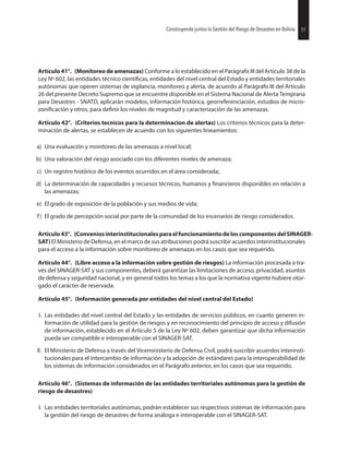 51Construyendo juntos la Gestión del Riesgo de Desastres en Bolivia
Artículo 41°. (Monitoreo de amenazas) Conforme a lo establecido en el Parágrafo III del Artículo 38 de la
Ley Nº 602, las entidades técnico entidades del nivel central del Estado y entidades territoriales
autónomas que operen sistemas de vigilancia, monitoreo y alerta, de acuerdo al Parágrafo III del Artículo
26 del presente Decreto Supremo que se encuentre disponible en el Sistema Nacional de Alerta Temprana
para Desastres - SNATD, aplicarán modelos, información histórica, georreferenciación, estudios de micro-
y otros, para los niveles de magnitud y caracterización de las amenazas.
Artículo 42°. (Criterios tecnicos para la determinacion de alertas) Los criterios técnicos para la deter-
minación de alertas, se establecen de acuerdo con los siguientes lineamientos:
a) Una evaluación y monitoreo de las amenazas a nivel local;
b) Una valoración del riesgo asociado con los diferentes niveles de amenaza;
c) Un registro histórico de los eventos ocurridos en el área considerada;
d) La determinación de capacidades y recursos técnicos, humanos y disponibles en relación a
las amenazas;
e) El grado de exposición de la población y sus medios de vida;
f) El grado de percepción social por parte de la comunidad de los escenarios de riesgo considerados.
Artículo43°. (ConveniosinterinstitucionalesparaelfuncionamientodeloscomponentesdelSINAGER-
SAT) El Ministerio de Defensa, en el marco de sus atribuciones podrá suscribir acuerdos interinstitucionales
para el acceso a la información sobre monitoreo de amenazas en los casos que sea requerido.
Artículo 44°. (Libre acceso a la información sobre gestión de riesgos) La información procesada a tra-
vés del SINAGER-SAT y sus componentes, deberá garantizar las limitaciones de acceso, privacidad, asuntos
de defensa y seguridad nacional, y en general todos los temas a los que la normativa vigente hubiere otor-
gado el carácter de reservada.
Artículo 45°. (Información generada por entidades del nivel central del Estado)
I. Las entidades del nivel central del Estado y las entidades de servicios públicos, en cuanto generen in-
formación de utilidad para la gestión de riesgos y en reconocimiento del principio de acceso y difusión
de información, establecido en el Artículo 5 de la Ley Nº 602, deben garantizar que dicha información
pueda ser compatible e interoperable con el SINAGER-SAT.
II. El Ministerio de Defensa a través del Viceministerio de Defensa Civil, podrá suscribir acuerdos interinsti-
tucionales para el intercambio de información y la adopción de estándares para la interoperabilidad de
los sistemas de información considerados en el Parágrafo anterior, en los casos que sea requerido.
Artículo 46°. (Sistemas de información de las entidades territoriales autónomas para la gestión de
riesgo de desastres)
I. Las entidades territoriales autónomas, podrán establecer sus respectivos sistemas de información para
la gestión del riesgo de desastres de forma análoga e interoperable con el SINAGER-SAT.
51Construyendo juntos la Gestión del Riesgo de Desastres en Bolivia
 