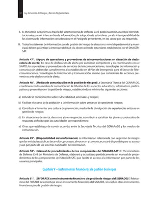 52 Ley de Gestión de Riesgos y Decreto Reglamentario
II. El Ministerio de Defensa a través del Viceministerio de Defensa Civil, podrá suscribir acuerdos interinsti-
tucionales para el intercambio de información y la adopción de estándares para la interoperabilidad de
los sistemas de información considerados en el Parágrafo precedente, en los casos que sea requerido.
III. Todos los sistemas de información para la gestión del riesgo de desastres a nivel departamental y muni-
cipal, deben garantizar la interoperabilidad y la observación de estándares establecidos por el SINAGER-
SAT.
Artículo 47°. (Apoyo de operadores y proveedores de telecomunicaciones en situación de decla-
ratoria de alerta) En caso de declaración de alerta por autoridad competente y en coordinación con el
SNATD, los operadores y proveedores de servicios de telecomunicaciones, tecnologías de información y
comunicación deben dar cumplimiento a lo establecido en el Plan de Emergencia para el Sector de Tele-
comunicaciones, Tecnologías de Información y Comunicación, mismo que considerará las acciones pre-
ventivas ante declaratoria de alerta.
Artículo 48°. (Medios de comunicación en la gestión de riesgos) La Secretaría Técnica del CONARADE,
coordinará con los medios de comunicación la difusión de los aspectos educativos, informativos, partici-
pativos y preventivos en la gestión de riesgos, estableciéndose mínimo las siguientes acciones:
a) Difundir el conocimiento sobre vulnerabilidad, amenazas y riesgos;
b) Facilitar el acceso de la población a la información sobre procesos de gestión de riesgos;
c) Contribuir a fomentar una cultura de prevención, mediante la divulgación de experiencias exitosas en
gestión de riesgos;
d) En situaciones de alerta, desastres y/o emergencias, contribuir a socializar los planes y protocolos de
respuesta por las autoridades correspondientes;
e) Otras que establezca de común acuerdo, entre la Secretaria Técnica del CONARADE y los medios de
comunicación.
Artículo 49°. (Disponibilidad de la información) La información relacionada con la gestión de riesgos
quelasentidadespúblicasdesarrollan,procesan,almacenanycomunican,estarádisponibleparasuacceso
y uso por parte de los sistemas nacionales de información.
Artículo 50°. (Manual de procedimientos de los componentes del SINAGER-SAT) El Viceministerio
de Defensa Civil del Ministerio de Defensa, elaborará y actualizará periódicamente un manual de proce-
dimientos de los componentes del SINAGER-SAT, que facilite el acceso a la información por parte de los
usuarios principales.
Capítulo V -- Instrumentos de gestión de riesgos
Artículo 51°. (El FORADE como instrumento de gestión de riesgos del SISRADE) El
miso del FORADE se constituye en un instrumento del SISRADE, sin excluir otros instrumentos
para la gestión de riesgos.
52 Ley de Gestión de Riesgos y Decreto Reglamentario
 