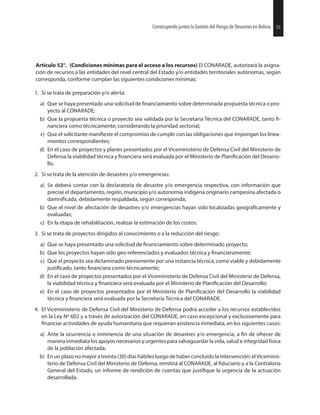 53Construyendo juntos la Gestión del Riesgo de Desastres en Bolivia
Artículo 52°. (Condiciones mínimas para el acceso a los recursos) El CONARADE, autorizará la asigna-
ción de recursos a las entidades del nivel central del Estado y/o entidades territoriales autónomas, según
corresponda, conforme cumplan las siguientes condiciones mínimas:
1. Si se trata de preparación y/o alerta:
a) Que se haya presentado una solicitud de sobre determinada propuesta técnica o pro-
yecto al CONARADE;
b) Que la propuesta técnica o proyecto sea validada por la Secretaria Técnica del CONARADE, tanto
nanciera como técnicamente; considerando la prioridad sectorial;
c) Que el solicitante el compromiso de cumplir con las obligaciones que impongan los linea-
mientos correspondientes;
d) En el caso de proyectos y planes presentados por el Viceministerio de Defensa Civil del Ministerio de
Defensa la viabilidad técnica y será evaluada por el Ministerio de del Desarro-
llo.
2. Si se trata de la atención de desastres y/o emergencias:
a) Se deberá contar con la declaratoria de desastre y/o emergencia respectiva, con información que
precise el departamento, región, municipio y/o autonomía indígena originario campesina afectada o
debidamente respaldada, según corresponda;
b) Que el nivel de afectación de desastres y/o emergencias hayan sido localizadas y
evaluadas;
c) En la etapa de rehabilitación, realizar la estimación de los costos.
3. Si se trata de proyectos dirigidos al conocimiento o a la reducción del riesgo:
a) Que se haya presentado una solicitud de sobre determinado proyecto;
b) Que los proyectos hayan sido geo-referenciados y evaluados técnica y
c) Que el proyecto sea dictaminado previamente por una instancia técnica, como viable y debidamente
tanto como técnicamente;
d) En el caso de proyectos presentados por el Viceministerio de Defensa Civil del Ministerio de Defensa,
la viabilidad técnica y será evaluada por el Ministerio de del Desarrollo;
e) En el caso de proyectos presentados por el Ministerio de del Desarrollo la viabilidad
técnica y será evaluada por la Secretaría Técnica del CONARADE.
4. El Viceministerio de Defensa Civil del Ministerio de Defensa podrá acceder a los recursos establecidos
en la Ley Nº 602 y a través de autorización del CONARADE, en caso excepcional y exclusivamente para
actividades de ayuda humanitaria que requieran asistencia inmediata, en los siguientes casos:
a) Ante la ocurrencia o inminencia de una situación de desastres y/o emergencia, a de ofrecer de
manera inmediata los apoyos necesarios y urgentes para salvaguardar la vida, salud e integridad física
de la población afectada;
b) En un plazo no mayor a treinta (30) días hábiles luego de haber concluido la intervención; el Viceminis-
terio de Defensa Civil del Ministerio de Defensa, remitirá al CONARADE, al y a la Contraloría
General del Estado, un informe de rendición de cuentas que la urgencia de la actuación
desarrollada.
53Construyendo juntos la Gestión del Riesgo de Desastres en Bolivia
 