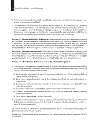 56 Ley de Gestión de Riesgos y Decreto Reglamentario
b) Todos los contratos celebrados bajo la modalidad del régimen de excepción ante desastres y/o emer-
gencias serán sujetos a control
c) En cumplimiento a lo establecido en el Artículo 33 de la Ley Nº 602, el Viceministerio de Defensa Ci-
vil del Ministerio de Defensa y las entidades territoriales autónomas con declaratoria de desastres y/o
emergencia, podrán contratar bienes y servicios por excepción y/o la modalidad de contratación por
desastres y/o emergencias para la atención a las necesidades de las regiones afectadas del ámbito de-
partamental, municipal y otros declaradas en situación de desastre y/o emergencias.
Artículo 65°. (Temporalidad de las declaratorias) Las autoridades que declaren la situación de desastre
y/o emergencia, en cualquiera de las entidades territoriales autónomas, podrán establecer la vigencia de
la declaratoria con base en una estimación del tiempo previsto para las tareas de atención y rehabilita-
ción requeridas. Para efectos del régimen de excepción establecido en el Capítulo III de la Ley Nº 602, la
temporalidad de las declaratorias podrá ser ampliada hasta un periodo máximo de nueve (9) meses.
Artículo66°. (Retornoalanormalidad)Unavezquehancesadolasalteracionesintensas,gravesyexten-
didas de las amenazas que originaron la declaratoria de desastre y/o emergencia y se hayan restablecido
los servicios básicos en la población afectada, se debe considerar la conclusión del régimen de excepción
y sus demás efectos de acuerdo a lo establecido en la Ley Nº 602 y el presente Decreto Supremo.
Artículo 67°. (Transferencia de bienes en caso de desastres y/o emergencias)
I. El Ministerio de Defensaa travésdel Viceministeriode Defensa Civil,podrá realizar la transferencia
tivadebienesinherentesalaatencióndedesastresy/oemergencias,afavordeinstitucionesopoblación
afectada, considerando los siguientes criterios:
a) Que se cumplan los requisitos de recepción y entrega establecidos por el Viceministerio de Defensa
Civil del Ministerio de Defensa;
b) Que se haya la condición real de o por parte de la instancia co-
rrespondiente;
c) Que exista una declaratoria formal de situación de desastre y/o emergencia o una solicitud formal de
asistencia humanitaria;
d) Que se haya evidenciado la necesidad del bien en cuestión para humanitarios;
e) Que exista el compromiso por parte de la institución o población sobre el buen uso y
conservación del bien;
f) Que el bien no sea empleado con comerciales.
II. El reporte sobre la transferencia de bienes en caso de desastres y/o emergencias por parte del Ministerio
de Defensa a través del Viceministerio de Defensa Civil, será sujeta a y control social, en el
marco de la normativa vigente.
Los señores Ministros de Estado en sus respectivos Despachos, quedan encargados de la ejecución y cum-
plimiento del presente Decreto Supremo.
Es dado en el Palacio de Gobierno de la ciudad de La Paz, a los veinte y nueve días del mes de abril del año
dos mil quince.
56 Ley de Gestión de Riesgos y Decreto Reglamentario
 