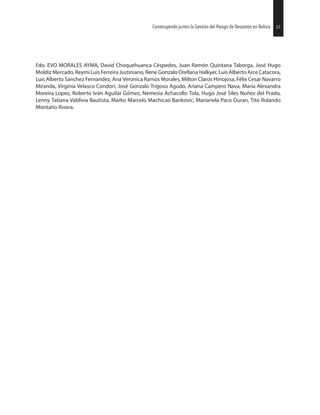 57Construyendo juntos la Gestión del Riesgo de Desastres en Bolivia
Fdo. EVO MORALES AYMA, David Choquehuanca Céspedes, Juan Ramón Quintana Taborga, José Hugo
Moldiz Mercado, Reymi Luis Ferreira Justiniano, Rene Gonzalo Orellana Halkyer, Luis Alberto Arce Catacora,
Luis Alberto Sanchez Fernandez, Ana Veronica Ramos Morales, Milton Claros Hinojosa, Félix Cesar Navarro
Miranda, Virginia Velasco Condori, José Gonzalo Trigoso Agudo, Ariana Campero Nava, María Alexandra
Moreira Lopez, Roberto Iván Aguilar Gómez, Nemesia Achacollo Tola, Hugo José Siles Nuñez del Prado,
Lenny Tatiana Valdivia Bautista, Marko Marcelo Machicao Bankovic, Marianela Paco Duran, Tito Rolando
Montaño Rivera.
57Construyendo juntos la Gestión del Riesgo de Desastres en Bolivia
 