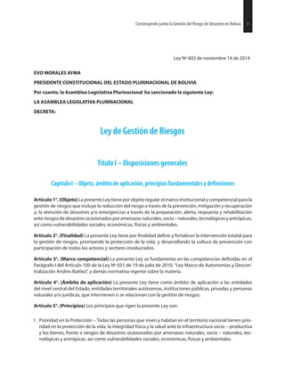 Ley Nº 602 de noviembre 14 de 2014
EVO MORALES AYMA
PRESIDENTE CONSTITUCIONAL DEL ESTADO PLURINACIONAL DE BOLIVIA
Por cuanto, la Asamblea Legislativa Plurinacional ha sancionado la siguiente Ley:
LA ASAMBLEA LEGISLATIVA PLURINACIONAL
DECRETA:
Ley de Gestión de Riesgos
Título I – Disposiciones generales
Capítulo I – Objeto, ámbito de aplicación, principios fundamentales y
Artículo 1°. (Objeto) La presente Ley tiene por objeto regular el marco institucional y competencial para la
gestión de riesgos que incluye la reducción del riesgo a través de la prevención, mitigación y recuperación
y; la atención de desastres y/o emergencias a través de la preparación, alerta, respuesta y rehabilitación
anteriesgosdedesastresocasionadosporamenazasnaturales,socio–naturales,tecnológicasyantrópicas,
así como vulnerabilidades sociales, económicas, físicas y ambientales.
Artículo 2°. (Finalidad) La presente Ley tiene por y fortalecer la intervención estatal para
la gestión de riesgos, priorizando la protección de la vida, y desarrollando la cultura de prevención con
participación de todos los actores y sectores involucrados.
Artículo 3°. (Marco competencial) La presente Ley se fundamenta en las competencias en el
Parágrafo I del Artículo 100 de la Ley Nº 031 de 19 de julio de 2010, “Ley Marco de Autonomías y Descen-
tralización Andrés Ibáñez”, y demás normativa vigente sobre la materia.
Artículo 4°. (Ámbito de aplicación) La presente Ley tiene como ámbito de aplicación a las entidades
del nivel central del Estado, entidades territoriales autónomas, instituciones públicas, privadas y personas
naturales y/o jurídicas, que intervienen o se relacionan con la gestión de riesgos.
Artículo 5°. (Principios) Los principios que rigen la presente Ley son:
1. Prioridad en la Protección – Todas las personas que viven y habitan en el territorio nacional tienen prio-
ridad en la protección de la vida, la integridad física y la salud ante la infraestructura socio – productiva
y los bienes, frente a riesgos de desastres ocasionados por amenazas naturales, socio – naturales, tec-
nológicas y antrópicas, así como vulnerabilidades sociales, económicas, físicas y ambientales.
27Construyendo juntos la Gestión del Riesgo de Desastres en Bolivia 7Construyendo juntos la Gestión del Riesgo de Desastres en Bolivia
 