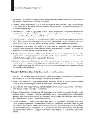 2. Integralidad – La gestión de riesgos debe desarrollarse a partir de una visión que implica la coordinación
y articulación multisectorial, territorial e intercultural.
3. Concurso y Apoyo Obligatorios – Todas las personas, organizaciones y entidades cuyo concurso sea soli-
citado, deben prestar la cooperación requerida según sus posibilidades. El apoyo en tareas de asistencia
y salvataje son obligatorios.
4. Subsidiariedad – Cuando las capacidades técnicas y de recursos de una o varias entidades territoriales
autónomas fueren rebasadas, deberán generarse mecanismos de apoyo y soporte desde el nivel supe-
rior en escala hasta llegar al nivel central del Estado.
5. Acción Permanente – La gestión de riesgos es una actividad continua en la que las personas e institu-
ciones deben mantenerse realizando permanentemente acciones de prevención, aplicando las normas
que se dicten al efecto, los conocimientos, experiencias e información para la gestión de riesgos.
6. Acceso y Difusión de Información – Las personas tienen derecho a informarse y las entidades públicas
la obligación de informar a la población sobre posibilidades de riesgos y ocurrencia de desastres y/o
emergencias, así como de las acciones que se ejecutarán.
7. Atención Prioritaria a Poblaciones Vulnerables – La atención frente a desastres y/o emergencias, debe
ser preferencial para mujeres gestantes, niñas, niños, adultos mayores, personas en condición de enfer-
medad inhabilitante y personas con capacidades diferentes.
8. Cultura de la Prevención – La cultura de prevención es el comportamiento racional, permanente y ge-
neralizado de la sociedad, caracterizado por la práctica habitual de la acción colectiva anticipada y siste-
mática para tratar de evitar que los desastres ocurran o caso contrario para mitigar sus efectos, además
de reducir las vulnerabilidades.
Artículo 6°. Para efectos de la presente Ley se entenderá por:
1. Amenaza–Eslaprobabilidaddequeuneventodeorigennatural,socio–naturaloantrópico,seconcrete
y se produzca en un determinado tiempo o en una determinada región.
2. Primera Respuesta – Son acciones operativas en los momentos iniciales en los que se presentan situa-
ciones de desastre y/o emergencia, como ser: evacuación, salvamento y rescate.
3. Vulnerabilidad – Es la propensión o susceptibilidad de las comunidades, grupos, familias e individuos a
sufrir daños o pérdidas vinculadas a las amenazas.
4. Riesgo – Es la magnitud estimada de pérdida de vidas, personas heridas, propiedades afectadas, medio
ambiente dañado y actividades económicas paralizadas, bienes y servicios afectados en un lugar dado,
y durante un periodo de exposición determinado para una amenaza en particular y las condiciones de
vulnerabilidad de los sectores y población amenazada.
5. Gestión de Riesgos – Es el proceso de ejecución, seguimiento y evaluación de políticas,
planes, programas, proyectos y acciones permanentes para la reducción de los factores de riesgo de
desastre en la sociedad y los sistemas de vida de la Madre Tierra; comprende también el manejo de las
situaciones de desastre y/o emergencia, para la posterior recuperación, rehabilitación y reconstrucción,
con el propósito de contribuir a la seguridad, bienestar y calidad de vida de las personas y al desarrollo
integral.
30 Ley de Gestión de Riesgos y Decreto Reglamentario8 Ley de Gestión de Riesgos y Decreto Reglamentario
 