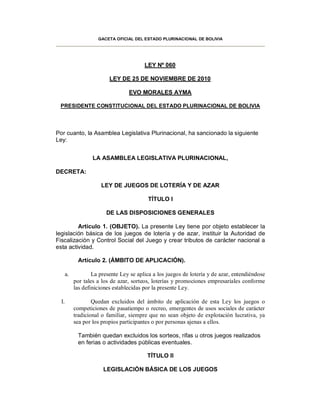 GACETA OFICIAL DEL ESTADO PLURINACIONAL DE BOLIVIA




                                          LEY Nº 060

                           LEY DE 25 DE NOVIEMBRE DE 2010

                                   EVO MORALES AYMA

 PRESIDENTE CONSTITUCIONAL DEL ESTADO PLURINACIONAL DE BOLIVIA




Por cuanto, la Asamblea Legislativa Plurinacional, ha sancionado la siguiente
Ley:


                    LA ASAMBLEA LEGISLATIVA PLURINACIONAL,

DECRETA:

                       LEY DE JUEGOS DE LOTERÍA Y DE AZAR

                                           TÍTULO I

                          DE LAS DISPOSICIONES GENERALES

         Artículo 1. (OBJETO). La presente Ley tiene por objeto establecer la
legislación básica de los juegos de lotería y de azar, instituir la Autoridad de
Fiscalización y Control Social del Juego y crear tributos de carácter nacional a
esta actividad.

             Artículo 2. (ÁMBITO DE APLICACIÓN).

       a.           La presente Ley se aplica a los juegos de lotería y de azar, entendiéndose
            por tales a los de azar, sorteos, loterías y promociones empresariales conforme
            las definiciones establecidas por la presente Ley.

  I.                Quedan excluidos del ámbito de aplicación de esta Ley los juegos o
            competiciones de pasatiempo o recreo, emergentes de usos sociales de carácter
            tradicional o familiar, siempre que no sean objeto de explotación lucrativa, ya
            sea por los propios participantes o por personas ajenas a ellos.

             También quedan excluidos los sorteos, rifas u otros juegos realizados
             en ferias o actividades públicas eventuales.

                                           TÍTULO II

                        LEGISLACIÓN BÁSICA DE LOS JUEGOS
 