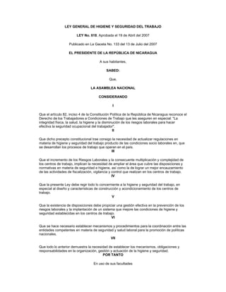 LEY GENERAL DE HIGIENE Y SEGURIDAD DEL TRABAJO
LEY No. 618, Aprobada el 19 de Abril del 2007
Publicado en La Gaceta No. 133 del 13 de Julio del 2007
EL PRESIDENTE DE LA REPÚBLICA DE NICARAGUA
A sus habitantes,
SABED:
Que,
LA ASAMBLEA NACIONAL
CONSIDERANDO
I
Que el artículo 82, inciso 4 de la Constitución Política de la República de Nicaragua reconoce el
Derecho de los Trabajadores a Condiciones de Trabajo que les aseguren en especial: "La
integridad física, la salud, la higiene y la disminución de los riesgos laborales para hacer
efectiva la seguridad ocupacional del trabajador".
II
Que dicho precepto constitucional trae consigo la necesidad de actualizar regulaciones en
materia de higiene y seguridad del trabajo producto de las condiciones socio laborales en, que
se desarrollan los procesos de trabajo que operan en el país.
III
Que el incremento de los Riesgos Laborales y la consecuente multiplicación y complejidad de
los centros de trabajo, implican la necesidad de ampliar el área que cubre las disposiciones y
normativas en materia de seguridad e higiene, así como la de lograr un mejor encauzamiento
de las actividades de fiscalización, vigilancia y control que realizan en los centros de trabajo.
IV
Que la presente Ley debe regir todo lo concerniente a la higiene y seguridad del trabajo, en
especial al diseño y características de construcción y acondicionamiento de los centros de
trabajo.
V
Que la existencia de disposiciones debe propiciar una gestión efectiva en la prevención de los
riesgos laborales y la implantación de un sistema que mejore las condiciones de higiene y
seguridad establecidas en los centros de trabajo.
VI
Que se hace necesario establecer mecanismos y procedimientos para la coordinación entre las
entidades competentes en materia de seguridad y salud laboral para la promoción de políticas
nacionales.
VII
Que todo lo anterior demuestra la necesidad de establecer los mecanismos, obligaciones y
responsabilidades en la organización, gestión y actuación de la higiene y seguridad.
POR TANTO
En uso de sus facultades

 