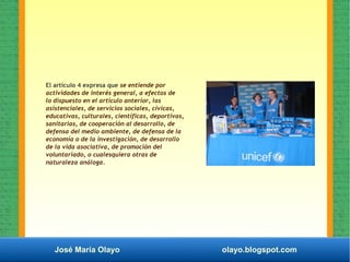 José María Olayo olayo.blogspot.com
El artículo 4 expresa que se entiende por
actividades de interés general, a efectos de
lo dispuesto en el artículo anterior, las
asistenciales, de servicios sociales, cívicas,
educativas, culturales, científicas, deportivas,
sanitarias, de cooperación al desarrollo, de
defensa del medio ambiente, de defensa de la
economía o de la investigación, de desarrollo
de la vida asociativa, de promoción del
voluntariado, o cualesquiera otras de
naturaleza análoga.
 