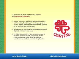 José María Olayo olayo.blogspot.com
En el título II de la Ley, el artículo 6 expone
los Derechos del voluntario:
a) Recibir, tanto con caracter inicial como permanente,
la información, formación, orientación, apoyo y, en
su caso, medios materiales necesarios para el ejercicio
de las funciones que se les asignen.
b) Ser tratados sin discriminación, respetando su libertad,
dignidad, intimidad y creencias.
c) Participar activamente en la organización en que se
inserten, colaborando en la elaboración, diseño,
ejecución y evaluación de los programas, de
acuerdo con sus estatutos o normas de aplicación.
 
