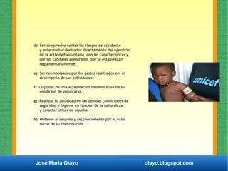 José María Olayo olayo.blogspot.com
d) Ser asegurados contra los riesgos de accidente
y enfermedad derivados directamente del ejercicio
de la actividad voluntaria, con las características y
por los capitales asegurados que se establezcan
reglamentariamente.
e) Ser reembolsados por los gastos realizados en el
desempeño de sus actividades.
f) Disponer de una acreditación identificativa de su
condición de voluntario.
g) Realizar su actividad en las debidas condiciones de
seguridad e higiene en función de la naturaleza
y características de aquella.
h) Obtener el respeto y reconocimiento por el valor
social de su contribución.
 