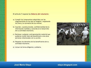 José María Olayo olayo.blogspot.com
El artículo 7 expone los Deberes del voluntario:
a) Cumplir los compromisos adquiridos con las
organizaciones en las que se integren, respetando
los fines y la normativa de las mismas.
b) Guardar, cuando proceda, confidencialidad de la
información recibida y conocida en el desarrollo
de su actividad voluntaria.
c) Rechazar cualquier contraprestación material que
pudieran recibir bien del beneficiario o de otras
personas relacionadas con su acción.
d) Respetar los derechos de los beneficiarios de su
actividad voluntaria.
e) Actuar de forma diligente y solidaria.
 