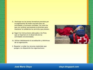José María Olayo olayo.blogspot.com
f) Participar en las tareas formativas previstas por
la organización de modo concreto para las
actividades y funciones confiadas, así como las
que con carácter permanente se precisen para
mantener la calidad de los servicios que presten.
g) Seguir las instrucciones adecuadas a los fines
que se impartan en el desarrollo de las
actividades encomendadas.
h) Utilizar debidamente la acreditaci6n y distintivos
de la organización.
i) Respetar y cuidar los recursos materiales que
pongan a su disposición las organizaciones.
 