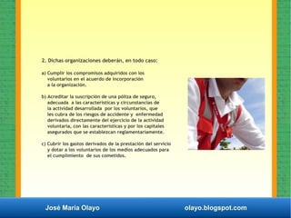 José María Olayo olayo.blogspot.com
2. Dichas organizaciones deberán, en todo caso:
a) Cumplir los compromisos adquiridos con los
voluntarios en el acuerdo de incorporación
a la organización.
b) Acreditar la suscripción de una póliza de seguro,
adecuada a las características y circunstancias de
la actividad desarrollada por los voluntarios, que
les cubra de los riesgos de accidente y enfermedad
derivados directamente del ejercicio de la actividad
voluntaria, con las características y por los capitales
asegurados que se establezcan reglamentariamente.
c) Cubrir los gastos derivados de la prestación del servicio
y dotar a los voluntarios de los medios adecuados para
el cumplimiento de sus cometidos.
 