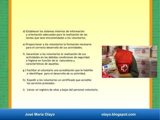 José María Olayo olayo.blogspot.com
d) Establecer los sistemas internos de información
y orientación adecuados para la realización de las
tareas que sean encomendadas a los voluntarios.
e) Proporcionar a los voluntarios la formación necesaria
para el correcto desarrollo de sus actividades.
f) Garantizar a los voluntarios la realizaci6n de sus
actividades en las debidas condiciones de seguridad
e higiene en función de la naturaleza y
características de aquellas.
g ) Facilitar al voluntario una acreditación que Ie habilite
e identifique para el desarrollo de su actividad.
h) Expedir a los voluntarios un certificado que acredite
los servicios prestados.
i) Llevar un registro de altas y bajas del personal voluntario.
 