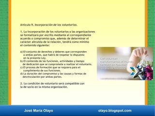 José María Olayo olayo.blogspot.com
Artlculo 9. Incorporación de los voluntarios.
1. La incorporación de los voluntarios a las organizaciones
se formalizará por escrito mediante el correspondiente
acuerdo o compromiso que, además de determinar el
carácter altruista de la relación, tendrá como mínimo
el contenido siguiente:
a) EI conjunto de derechos y deberes que corresponden
a ambas partes, que habrá de respetar lo dispuesto
en la presente Ley.
b) EI contenido de las funciones, actividades y tiempo
de dedicación que se compromete a realizar el voluntario.
c) EI proceso de formación que se requiera para el
cumplimiento de sus funciones.
d) La duración del compromiso y las causas y formas de
desvinculación por ambas partes.
2. La condición de voluntario será compatible con
la de socio en la misma organización.
 