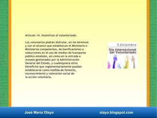José María Olayo olayo.blogspot.com
Articulo 14. Incentivos al voluntariado.
Los voluntarios podrán disfrutar, en los términos
y con el alcance que establezcan el Ministerio o
Ministerios competentes, de bonificaciones o
reducciones en el uso de medios de transporte
público estatales, así como en la entrada a
museos gestionados por la Administración
General del Estado, y cualesquiera otros
beneficios que reglamentariamente puedan
establecerse como medida de fomento,
reconocimiento y valoración social de
la acción voluntaria.
 