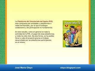 José María Olayo olayo.blogspot.com
La Plataforma del Voluntariado de España (PVE)
está compuesta por entidades y plataformas o
redes territoriales, por lo que el enfoque
colaborativo y de participación es fundamental.
En este estudio, como en general en toda la
actividad de la PVE, el papel de estas plataformas
y redes ha sido vital. De esta forma, se ha podido
llevar a cabo el proyecto gracias al trabajo
desarrollado por las plataformas participantes
en el mismo.
 