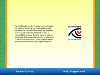 José María Olayo olayo.blogspot.com
Para la Plataforma del Voluntariado en España,
los ámbitos de actuación más conocidos del
voluntariado de acción social son los derechos
humanos, la exclusión, la salud, el ocio y
tiempo libre (incluye deporte como principal
estrategia de intervención social), la educación
(y dentro de esta cultura como una estrategia
de intervención social), y el medioambiente.
 