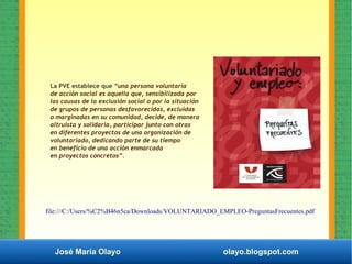 José María Olayo olayo.blogspot.com
La PVE establece que “una persona voluntaria
de acción social es aquella que, sensibilizada por
las causas de la exclusión social o por la situación
de grupos de personas desfavorecidas, excluidas
o marginadas en su comunidad, decide, de manera
altruista y solidaria, participar junto con otras
en diferentes proyectos de una organización de
voluntariado, dedicando parte de su tiempo
en beneficio de una acción enmarcada
en proyectos concretos”.
file:///C:/Users/%C2%B46n5ca/Downloads/VOLUNTARIADO_EMPLEO-PreguntasFrecuentes.pdf
 