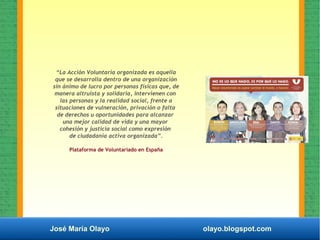 José María Olayo olayo.blogspot.com
“La Acción Voluntaria organizada es aquella
que se desarrolla dentro de una organización
sin ánimo de lucro por personas físicas que, de
manera altruista y solidaria, intervienen con
las personas y la realidad social, frente a
situaciones de vulneración, privación o falta
de derechos u oportunidades para alcanzar
una mejor calidad de vida y una mayor
cohesión y justicia social como expresión
de ciudadanía activa organizada”.
Plataforma de Voluntariado en España
 