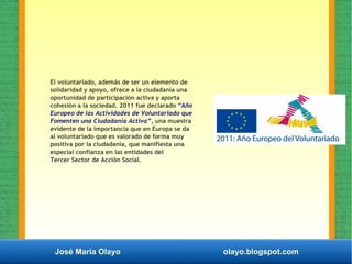 José María Olayo olayo.blogspot.com
El voluntariado, además de ser un elemento de
solidaridad y apoyo, ofrece a la ciudadanía una
oportunidad de participación activa y aporta
cohesión a la sociedad. 2011 fue declarado “Año
Europeo de las Actividades de Voluntariado que
Fomenten una Ciudadanía Activa”, una muestra
evidente de la importancia que en Europa se da
al voluntariado que es valorado de forma muy
positiva por la ciudadanía, que manifiesta una
especial confianza en las entidades del
Tercer Sector de Acción Social.
 