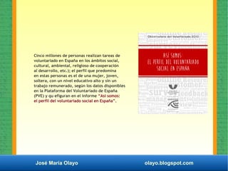José María Olayo olayo.blogspot.com
Cinco millones de personas realizan tareas de
voluntariado en España en los ámbitos social,
cultural, ambiental, religioso de cooperación
al desarrollo, etc.); el perfil que predomina
en estas personas es el de una mujer, joven,
soltera, con un nivel educativo alto y sin un
trabajo remunerado, según los datos disponibles
en la Plataforma del Voluntariado de España
(PVE) y qu efiguran en el informe “Así somos:
el perfil del voluntariado social en España”.
 