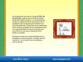 José María Olayo olayo.blogspot.com
En la exposición de motivos, la Ley 6/1996, del
Voluntariado, expone que el moderno Estado
de Derecho debe incorporar a su ordenamiento
jurídico la regulación de las actuaciones de los
ciudadanos que se agrupan para satisfacer los
intereses generales, asumiendo que la satisfacción
de los mismos ha dejado de ser considerada como
una responsabilidad exclusiva del Estado para
convertirse en una tarea compartida entre
Estado y sociedad.
EI Estado necesita de la responsabilidad de sus
ciudadanos y estos reclaman -un papel cada vez
más activo - en la solución de los problemas
que les afectan.
 