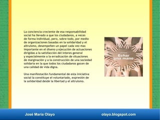 José María Olayo olayo.blogspot.com
La conciencia creciente de esa responsabilidad
social ha lIevado a que los ciudadanos, a veces
de forma individual, pero, sobre todo, por medio
de organizaciones basadas en la solidaridad y el
altruismo, desempeñen un papel cada vez mas
importante en el diseno y ejecución de actuaciones
dirigidas a la satisfacción del interes general
y especialmente a la erradicación de situaciones
de marginación y a la construcción de una sociedad
solidaria en la que todos los ciudadanos gocen de
una calidad de vida digna.
Una manifestaci6n fundamental de esta iniciativa
social la constituye el voluntariado, expresión de
la solidaridad desde la libertad y el altruismo.
 