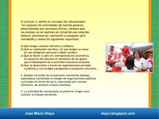 José María Olayo olayo.blogspot.com
El artículo 3, define el concepto de voluntariado:
“el conjunto de actividades de interés general,
desarrolladas por personas físicas, siempre que
las mismas no se realicen en virtud de una relación
laboral, funcionarial, mercantil o cualquier otra
retribuida y reúna los siguientes requisitos:
a) Que tengan carácter altruista y solidario.
b) Que su realización sea libre, sin que tengan su causa
en una obligación personal o deber jurídico.
c) Que se lleven a cabo sin contraprestación económica,
sin perjuicio del derecho al reembolso de los gastos
que el desempeño de la actividad voluntaria ocasione.
d) Que se desarrollen a través de organizaciones privadas
o públicas y con arreglo a programas o proyectos concretos.
2. Quedan excluidas las actuaciones voluntarias aisladas,
esporádicas o prestadas al margen de organizaciones públicas
o privadas sin ánimo de lucro, ejecutadas por razones
familiares, de amistad o buena vecindad.
3. La actividad de voluntariado no podrá en ningún caso
sustituir al trabajo retribuido.
 