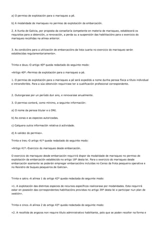 a) O permiso de explotación para o marisqueo a pé.


b) A modalidade de marisqueo no permiso de explotación da embarcación.


2. A Xunta de Galicia, por proposta da consellaría competente en materia de marisqueo, establecerá os
requisitos para a obtención, a renovación, a perda ou a suspensión das habilitacións para o exercicio do
marisqueo recollidas na alínea anterior.



3. As condicións para a utilización de embarcacións da lista cuarta no exercicio do marisqueo serán
establecidas regulamentariamente».



Trinta e dous.-O artigo 40º queda redactado do seguinte modo:


«Artigo 40º.-Permiso de explotación para o marisqueo a pé.


1. O permiso de explotación para o marisqueo a pé será expedido a nome dunha persoa física a título individual
e intransferible. Para a súa obtención requirirase ter a cualificación profesional correspondente.



2. Outorgarase por un período dun ano, e renovarase anualmente.


3. O permiso conterá, como mínimo, a seguinte información:


a) O nome da persoa titular e o DNI.


b) As zonas e as especies autorizadas.


c) Calquera outra información relativa á actividade.


d) A validez do permiso».


Trinta e tres.-O artigo 41º queda redactado do seguinte modo:


«Artigo 41º.-Exercicio do marisqueo desde embarcación.


O exercicio do marisqueo desde embarcación requirirá dispor da modalidade de marisqueo no permiso de
explotación da embarcación establecido no artigo 18º desta lei. Para o exercicio do marisqueo desde
embarcación soamente se poderán empregar embarcacións incluídas no Censo da frota pesqueira operativa e
no Rexistro de buques pesqueiros de Galicia».



Trinta e catro.-A alínea 1 do artigo 42º queda redactada do seguinte modo:


«1. A explotación das distintas especies de recursos específicos realizarase por modalidades. Esta requirirá
estar en posesión das correspondentes habilitacións previstas no artigo 39º desta lei e participar nun plan de
xestión».



Trinta e cinco.-A alínea 2 do artigo 43º queda redactada do seguinte modo:


«2. A recollida de argazos non require título administrativo habilitante, polo que se poden recoller na forma e
 