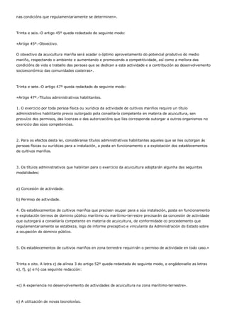 nas condicións que regulamentariamente se determinen».



Trinta e seis.-O artigo 45º queda redactado do seguinte modo:


«Artigo 45º.-Obxectivo.


O obxectivo da acuicultura mariña será acadar o óptimo aproveitamento do potencial produtivo do medio
mariño, respectando o ambiente e aumentando e promovendo a competitividade, así como a mellora das
condicións de vida e traballo das persoas que se dedican a esta actividade e a contribución ao desenvolvemento
socioeconómico das comunidades costeiras».



Trinta e sete.-O artigo 47º queda redactado do seguinte modo:


«Artigo 47º.-Títulos administrativos habilitantes.


1. O exercicio por toda persoa física ou xurídica da actividade de cultivos mariños require un título
administrativo habilitante previo outorgado pola consellaría competente en materia de acuicultura, sen
prexuízo dos permisos, das licenzas e das autorizacións que lles corresponda outorgar a outros organismos no
exercicio das súas competencias.



2. Para os efectos desta lei, considéranse títulos administrativos habilitantes aqueles que se lles outorgan ás
persoas físicas ou xurídicas para a instalación, a posta en funcionamento e a explotación dos establecementos
de cultivos mariños.



3. Os títulos administrativos que habilitan para o exercicio da acuicultura adoptarán algunha das seguintes
modalidades:



a) Concesión de actividade.


b) Permiso de actividade.


4. Os establecementos de cultivos mariños que precisen ocupar para a súa instalación, posta en funcionamento
e explotación terreos de dominio público marítimo ou marítimo-terrestre precisarán da concesión de actividade
que outorgará a consellaría competente en materia de acuicultura, de conformidade co procedemento que
regulamentariamente se estableza, logo de informe preceptivo e vinculante da Administración do Estado sobre
a ocupación do dominio público.



5. Os establecementos de cultivos mariños en zona terrestre requirirán o permiso de actividade en todo caso.»



Trinta e oito. A letra c) da alínea 3 do artigo 52º queda redactada do seguinte modo, e engádenselle as letras
e), f), g) e h) coa seguinte redacción:



«c) A experiencia no desenvolvemento de actividades de acuicultura na zona marítimo-terrestre».



e) A utilización de novas tecnoloxías.
 