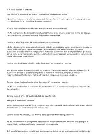 f) A menor afección ao ambiente.


g) A xeración de emprego e, en especial, a contratación de profesionais do mar.


h) A utilización de semente, crías ou especies autóctonas, así como daquelas especies declaradas preferentes
pola Administración da Comunidade Autónoma de Galicia».



Trinta e nove.-Engádeselle unha alínea 4 ao artigo 52º coa seguinte redacción:


«4. No outorgamento dos títulos administrativos habilitantes terase en conta os dereitos doutras persoas que
de forma regular e regulamentariamente viñesen explotando a zona».



Corenta.-A alínea 1 do artigo 54º queda redactada do seguinte modo:


«1. Os establecementos amparados pola concesión poderán ser alleados ou cedidos conxuntamente con esta en
calquera momento do período de vixencia dela, sendo necesarias para a súa transmisión ou cesión a
autorización previa da consellaría competente en materia de acuicultura e mais a comprobación de que a nova
persoa titular cumpre os requisitos contidos nesta lei. Exixirase, en todo caso, que esa cesión ou transmisión se
realice mediante escritura pública».



Corenta e un.-Engádaselle un último parágrafo ao artigo 56º coa seguinte redacción:



«Os produtos obtidos no desenvolvemento dos proxectos experimentais poderán ser comercializados logo de
autorización expresa da consellaría competente en materia de acuicultura, sempre que cumpran os
requirimentos establecidos na normativa sobre calidade e seguranza alimentaria aplicable».



Corenta e dous.-Engádeselle unha alínea 3 ao artigo 60º coa seguinte redacción:


«3. Na zona marítima non se permitirá outro tipo de instalacións ca as imprescindibles para o funcionamento
da explotación».



Corenta e tres.-O artigo 61º queda redactado do seguinte modo:


«Artigo 61º.-Duración da concesión.


As concesións outorgaranse por un período de dez anos, prorrogables por períodos de dez anos, ata un máximo
de trinta anos, por pedimento da persoa concesionaria».



Corenta e catro.-As alíneas 1, 2 e 3 do artigo 62º quedan redactadas do seguinte modo:



«1. Os procedementos de outorgamento das concesións de actividade estarán presididos polos principios de
obxectividade, equidade, publicidade, concorrencia e transparencia.



2. A consellaría competente en materia de acuicultura, logo do informe das organizacións representativas do
 