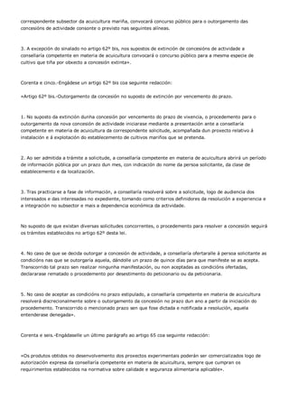 correspondente subsector da acuicultura mariña, convocará concurso público para o outorgamento das
concesións de actividade consonte o previsto nas seguintes alíneas.



3. A excepción do sinalado no artigo 62º bis, nos supostos de extinción de concesións de actividade a
consellaría competente en materia de acuicultura convocará o concurso público para a mesma especie de
cultivo que tiña por obxecto a concesión extinta».



Corenta e cinco.-Engádese un artigo 62º bis coa seguinte redacción:


«Artigo 62º bis.-Outorgamento da concesión no suposto de extinción por vencemento do prazo.



1. No suposto da extinción dunha concesión por vencemento do prazo de vixencia, o procedemento para o
outorgamento da nova concesión de actividade iniciarase mediante a presentación ante a consellaría
competente en materia de acuicultura da correspondente solicitude, acompañada dun proxecto relativo á
instalación e á explotación do establecemento de cultivos mariños que se pretenda.



2. Ao ser admitida a trámite a solicitude, a consellaría competente en materia de acuicultura abrirá un período
de información pública por un prazo dun mes, con indicación do nome da persoa solicitante, da clase de
establecemento e da localización.



3. Tras practicarse a fase de información, a consellaría resolverá sobre a solicitude, logo de audiencia dos
interesados e das interesadas no expediente, tomando como criterios definidores da resolución a experiencia e
a integración no subsector e mais a dependencia económica da actividade.



No suposto de que existan diversas solicitudes concorrentes, o procedemento para resolver a concesión seguirá
os trámites establecidos no artigo 62º desta lei.



4. No caso de que se decida outorgar a concesión de actividade, a consellaría ofertaralle á persoa solicitante as
condicións nas que se outorgaría aquela, dándolle un prazo de quince días para que manifeste se as acepta.
Transcorrido tal prazo sen realizar ningunha manifestación, ou non aceptadas as condicións ofertadas,
declararase rematado o procedemento por desestimento do peticionario ou da peticionaria.



5. No caso de aceptar as condicións no prazo estipulado, a consellaría competente en materia de acuicultura
resolverá discrecionalmente sobre o outorgamento da concesión no prazo dun ano a partir da iniciación do
procedemento. Transcorrido o mencionado prazo sen que fose dictada e notificada a resolución, aquela
entenderase denegada».



Corenta e seis.-Engádaselle un último parágrafo ao artigo 65 coa seguinte redacción:



«Os produtos obtidos no desenvolvemento dos proxectos experimentais poderán ser comercializados logo de
autorización expresa da consellaría competente en materia de acuicultura, sempre que cumpran os
requirimentos establecidos na normativa sobre calidade e seguranza alimentaria aplicable».
 