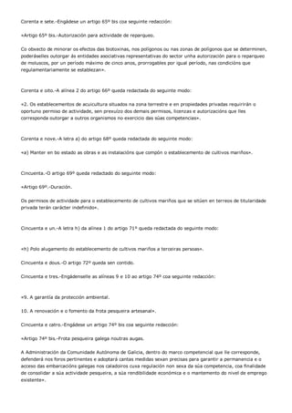 Corenta e sete.-Engádese un artigo 65º bis coa seguinte redacción:


«Artigo 65º bis.-Autorización para actividade de reparqueo.


Co obxecto de minorar os efectos das biotoxinas, nos polígonos ou nas zonas de polígonos que se determinen,
poderáselles outorgar ás entidades asociativas representativas do sector unha autorización para o reparqueo
de moluscos, por un período máximo de cinco anos, prorrogables por igual período, nas condicións que
regulamentariamente se establezan».



Corenta e oito.-A alínea 2 do artigo 66º queda redactada do seguinte modo:


«2. Os establecementos de acuicultura situados na zona terrestre e en propiedades privadas requirirán o
oportuno permiso de actividade, sen prexuízo dos demais permisos, licenzas e autorizacións que lles
corresponda outorgar a outros organismos no exercicio das súas competencias».



Corenta e nove.-A letra a) do artigo 68º queda redactada do seguinte modo:


«a) Manter en bo estado as obras e as instalacións que compón o establecemento de cultivos mariños».



Cincuenta.-O artigo 69º queda redactado do seguinte modo:


«Artigo 69º.-Duración.


Os permisos de actividade para o establecemento de cultivos mariños que se sitúen en terreos de titularidade
privada terán carácter indefinido».



Cincuenta e un.-A letra h) da alínea 1 do artigo 71º queda redactada do seguinte modo:



«h) Polo alugamento do establecemento de cultivos mariños a terceiras persoas».


Cincuenta e dous.-O artigo 72º queda sen contido.


Cincuenta e tres.-Engádenselle as alíneas 9 e 10 ao artigo 74º coa seguinte redacción:



«9. A garantía da protección ambiental.


10. A renovación e o fomento da frota pesqueira artesanal».


Cincuenta e catro.-Engádese un artigo 74º bis coa seguinte redacción:


«Artigo 74º bis.-Frota pesqueira galega noutras augas.


A Administración da Comunidade Autónoma de Galicia, dentro do marco competencial que lle corresponde,
defenderá nos foros pertinentes e adoptará cantas medidas sexan precisas para garantir a permanencia e o
acceso das embarcacións galegas nos caladoiros cuxa regulación non sexa da súa competencia, coa finalidade
de consolidar a súa actividade pesqueira, a súa rendibilidade económica e o mantemento do nivel de emprego
existente».
 
