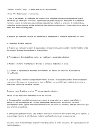 Cincuenta e cinco.-O artigo 77º queda redactado do seguinte modo:


«Artigo 77º.-Modernización e reconversión.


1. Para os efectos desta lei, enténdese por modernización e reconversión de buques pesqueiros aquelas
actividades que teñen como finalidade a modificación das condicións técnicas deles co fin de os adaptar á
normativa vixente en materia de prevención de riscos laborais, mellorar as condicións de habitabilidade,
racionalizar as operacións de pesca e perfeccionar os procesos de manipulación e conservación dos produtos a
bordo, e en particular as seguintes:




a) As obras que impliquen variación das dimensións da embarcación ou cambio de material no seu casco.



b) Os cambios do motor propulsor.


c) As obras que impliquen variación da capacidade de almacenamento, conservación e transformación a bordo
dos produtos da pesca, do marisqueo ou da acuicultura.



d) A incorporación de instalacións e equipos que modifiquen a capacidade extractiva.



e) As obras e melloras na embarcación dirixidas ao cambio da modalidade de pesca.



f) As obras e os equipamentos destinados ao incremento e á mellora das condicións de seguranza e
navegabilidade.



2. Correspóndelle á consellaría competente en materia de pesca a autorización das obras de modernización e
reconversión dos buques de pesca con porto base en Galicia e nas condicións que regulamentariamente se
determinen conforme a normativa vixente».



Cincuenta e seis.-Engádese un artigo 77º bis coa seguinte redacción:


«Artigo 77º bis.-Adecuación da frota ao estado dos recursos.


1. Correspóndelle á consellaría competente en materia de pesca autorizar as accións encamiñadas á
adecuación das distintas frotas aos recursos dispoñibles e mais propiciar a recuperación e o mellor
aproveitamento deles, logo de consulta aos axentes sociais, de acordo coa normativa estatal e comunitaria que
para tal efecto se estableza.



2. Estas accións poderanse levar a cabo mediante medidas de paralización definitiva da frota, o que implicará o
cesamento permanente da actividade, ou mediante paralizacións temporais ou estacionarias».



Cincuenta e sete.-O título VII pasa a denominarse «Dos axentes do sector pesqueiro e dos órganos asesores en
materia de pesca».
 