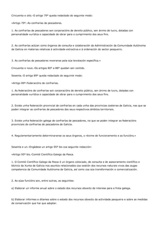 Cincuenta e oito.-O artigo 79º queda redactado do seguinte modo:


«Artigo 79º.-As confrarías de pescadores.


1. As confrarías de pescadores son corporacións de dereito público, sen ánimo de lucro, dotadas con
personalidade xurídica e capacidade de obrar para o cumprimento dos seus fins.



2. As confrarías actúan como órganos de consulta e colaboración da Administración da Comunidade Autónoma
de Galicia en materias relativas á actividade extractiva e á ordenación do sector pesqueiro.



3. As confrarías de pescadores rexeranse pola súa lexislación específica.»


Cincuenta e nove.-Os artigos 80º a 88º quedan sen contido.


Sesenta.-O artigo 89º queda redactado do seguinte modo:


«Artigo 89º-Federacións de confrarías.


1. As federacións de confrarías son corporacións de dereito público, sen ánimo de lucro, dotadas con
personalidade xurídica e capacidade de obrar para o cumprimento dos seus fins.



2. Existe unha federación provincial de confrarías en cada unha das provincias costeiras de Galicia, nas que se
poden integrar as confrarías de pescadores dos seus respectivos ámbitos territoriais.



3. Existe unha federación galega de confrarías de pescadores, na que se poden integrar as federacións
provinciais de confrarías de pescadores de Galicia.



4. Regulamentariamente determinaranse os seus órganos, o réxime de funcionamento e as funcións.»



Sesenta e un.-Engádese un artigo 95º bis coa seguinte redacción:


«Artigo 95º bis.-Comité Científico Galego da Pesca.


1. O Comité Científico Galego da Pesca é un órgano colexiado, de consulta e de asesoramento científico e
técnico da Xunta de Galicia nos asuntos relacionados coa xestión dos recursos naturais vivos das augas
competencia da Comunidade Autónoma de Galicia, así como coa súa transformación e comercialización.



2. As súas funcións son, entre outras, as seguintes:


a) Elaborar un informe anual sobre o estado dos recursos obxecto de interese para a frota galega.



b) Elaborar informes e ditames sobre o estado dos recursos obxecto da actividade pesqueira e sobre as medidas
de conservación que hai que adoptar.
 